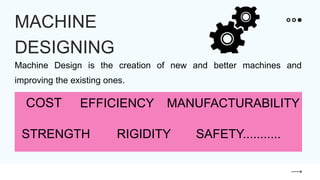 Machine Design is the creation of new and better machines and
improving the existing ones.
MACHINE
DESIGNING
COST EFFICIENCY MANUFACTURABILITY
STRENGTH RIGIDITY SAFETY...........
 