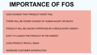 IMPORTANCE OF FOS
HIGH CHANCE THAT PRODUCT WON'T FAIL
THERE WILL BE FEWER CHANCE OF HUMAN INJURY OR DEATH
PRODUCT WILL BE QUICKLY APPROVED BY A REGULATORY AGENCY
EASY TO LAUNCH THE PRODUCT IN THE MARKET
LESS PRODUCT RECALL ISSUE
INCREASE CUSTOMER SATISFACTION
 