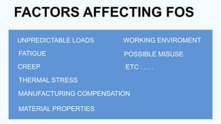 FACTORS AFFECTING FOS
UNPREDICTABLE LOADS
FATIGUE
CREEP
THERMAL STRESS
MANUFACTURING COMPENSATION
MATERIAL PROPERTIES
WORKING ENVIROMENT
POSSIBLE MISUSE
ETC . . . .
 