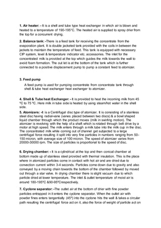 1. Air heater: - It is a shell and tube type heat exchanger in which air is blown and
heated to a temperature of 190-195°C. The heated air is supplied to spray drier from
the top for a concurrent drying.
2. Balance tank: -There is a feed tank for receiving the concentrate from the
evaporation plant. It is double jacketed tank provided with the coils in between the
jackets to maintain the temperature of feed. This tank is equipped with necessary
CIP system, level & temperature indicator etc. accessories. The inlet for the
concentrated milk is provided at the top which guides the milk towards the wall to
avoid foam formation. The out let is at the bottom of the tank which is further
connected to a positive displacement pump to pump a constant feed to atomizer.
3. Feed pump
A feed pump is used for pumping concentrate from concentrate tank through
shell & tube heat exchanger heat exchanger to atomizer.
4. Shell & Tube heat Exchanger: - It is provided to heat the incoming milk from 45
⁰C to 75 ⁰C. Here milk in tube side is heated by using steam/hot water in the shell
side.
5. Atomizers: -It is a Centrifugal disc type of atomizer. It is consisting of a stainless
steel disc having radial-vane (vanes placed between two discs) & a bowl shaped
liquid chamber through which the product moves (milk in swirling motion). The
atomizer is revolving with the help of a shaft which is rotated through belt drive by a
motor at high speed. The milk enters through a milk tube into the milk cup in the disc.
The concentrated milk while coming out of channel get subjected to a large
centrifugal force resulting it split into very fine particles in numbers ranging from 50-
150 micron, with average size of 100 micron. The speed of atomizer varies from
20000-30000 rpm. The size of particles is proportional to the speed of disc.
6. Drying chamber: - It is a cylindrical at the top and then conical chamber at
bottom made up of stainless steel provided with thermal insulation. This is the place
where in atomized particles come in contact with hot air and are dried due to
convection current within 3-4 seconds. Particles come down due to gravity and also
conveyed by a moving chain towards the bottom of the chamber followed by moved
out through a star valve. In drying chamber there is slight vacuum due to which
particle dried at lower temperature. The inlet & outlet temperature of moist air is
around 180-195⁰C &90-95⁰Crespectively.
7. Cyclone separator: -The outlet air at the bottom of drier with fine powder
particles entrapped in it enters the cyclone separator. When the outlet air with
powder fines enters tangentially (45⁰) into the cyclone hits the wall & takes a circular
path resulting the centrifugal force act on it, also the force of weight of particle act on
 