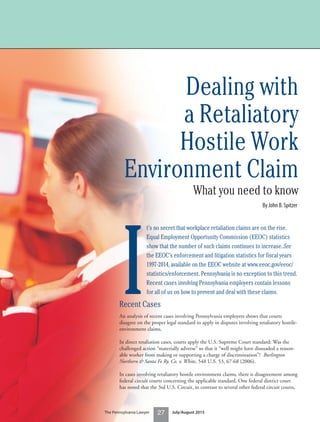 Dealing with
a Retaliatory
Hostile Work
Environment Claim
What you need to know
By John B. Spitzer
I
t’s no secret that workplace retaliation claims are on the rise.
Equal Employment Opportunity Commission (EEOC) statistics
show that the number of such claims continues to increase. See
the EEOC’s enforcement and litigation statistics for fiscal years
1997-2014, available on the EEOC website at www.eeoc.gov/eeoc/
statistics/enforcement. Pennsylvania is no exception to this trend.
Recent cases involving Pennsylvania employers contain lessons
for all of us on how to prevent and deal with these claims.
Recent Cases
An analysis of recent cases involving Pennsylvania employers shows that courts
disagree on the proper legal standard to apply in disputes involving retaliatory hostile-
environment claims.
In direct retaliation cases, courts apply the U.S. Supreme Court standard: Was the
challenged action “materially adverse” so that it “well might have dissuaded a reason-
able worker from making or supporting a charge of discrimination”? Burlington
Northern & Santa Fe Ry. Co. v. White, 548 U.S. 53, 67-68 (2006).
In cases involving retaliatory hostile environment claims, there is disagreement among
federal circuit courts concerning the applicable standard. One federal district court
has noted that the 3rd U.S. Circuit, in contrast to several other federal circuit courts,
27The Pennsylvania Lawyer July/August 2015
 