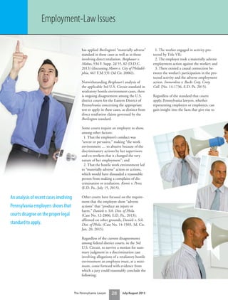 The Pennsylvania Lawyer 28 July/August 2015
has applied Burlington’s “materially adverse”
standard in these cases as well as in those
involving direct retaliation. Bergbauer v.
Mabus, 934 F. Supp. 2d 55, 82 (D.D.C.
2013) (discussing Moore v. City of Philadel-
phia, 461 F.3d 331 (3d Cir. 2006)).
Notwithstanding Bergbauer’s analysis of
the applicable 3rd U.S. Circuit standard in
retaliatory hostile environment cases, there
is ongoing disagreement among the U.S.
district courts for the Eastern District of
Pennsylvania concerning the appropriate
test to apply in these cases, as distinct from
direct retaliation claims governed by the
Burlington standard.
Some courts require an employee to show,
among other factors:
1. That the employer’s conduct was
“severe or pervasive,” making “the work
environment … so abusive because of the
discriminatory actions by her supervisors
and co-workers that it changed the very
nature of her employment”; and
2. That the hostile work environment led
to “materially adverse” action or actions,
which would have dissuaded a reasonable
person from making a complaint of dis-
crimination or retaliation. Komis v. Perez
(E.D. Pa., July 15, 2015).
Other courts have focused on the require-
ment that the employee show “adverse
actions” that “produce an injury or
harm.” Daniels v. Sch. Dist. of Phila.
(Case No. 12-2806, E.D. Pa., 2013);
affirmed on other grounds, Daniels v. Sch.
Dist. of Phila. (Case No. 14-1503, 3d. Cir.
Jan. 20, 2015).
Regardless of the current disagreements
among federal district courts, in the 3rd
U.S. Circuit, to survive a motion for sum-
mary judgment in a discrimination case
involving allegations of a retaliatory hostile
environment an employee must, at a mini-
mum, come forward with evidence from
which a jury could reasonably conclude the
following:
1. The worker engaged in activity pro-
tected by Title VII;
2. The employer took a materially adverse
employment action against the worker; and
3. There existed a causal connection be-
tween the worker’s participation in the pro-
tected activity and the adverse employment
action. Immordino v. Bucks Cnty. Cmty.
Coll. (No. 14-1736, E.D. Pa. 2015).
Regardless of the standard that courts
apply, Pennsylvania lawyers, whether
representing employers or employees, can
gain insight into the facts that give rise to
Employment-Law Issues
An analysis of recent cases involving
Pennsylvania employers shows that
courts disagree on the proper legal
standard to apply.
 