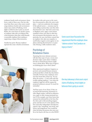 29The Pennsylvania Lawyer July/August 2015
retaliatory hostile work environment claims
from a study of these cases. One key take-
away from these cases is that courts consid-
ering retaliatory hostile work environment
claims reject claims of bullying, trivial
slights or behavior that is petty or uncivil.
Rather, the courts focus on specific actions
an employer takes after an employee files
a discrimination claim that could dissuade
a reasonable employee from making or
supporting a charge of discrimination.
Another key point: Because employer
reprisals that create a hostile environment
for workers who seek access to the courts
have the potential to affect the entire work-
place — and even undermine the integrity
of the judicial system — attorneys may be
more willing to pursue these cases than other
discrimination cases. And some courts may,
as Bergbauer notes, apply a more lenient
standard in these cases than in other hos-
tile-environment discrimination cases. In
particular, the cases cited above counsel that
an employer who takes any nonpaltry or
nonfrivolous negative action against an em-
ployee claiming discrimination is at great
risk of facing a viable retaliation claim.
Psychology of
Retaliation Claims
Assuming that more claimant attorneys
will take these types of cases, recent court
decisions make a point about workplace
law that we Pennsylvania lawyers might
want to think about: What type of supervi-
sor thinking gives rise to these claims?
Most experienced employers, longtime su-
pervisors and seasoned human-resources
professionals like to think that they behave
rationally. Yet how many employers’ attor-
neys have heard their clients say, “It’s not
about the money — I can’t settle with this
trouble-making employee,” even when the
employer’s legal fees will far surpass the
proposed settlement amount? So much for
rationality!
And how many of our clients, if they are
accused of discrimination, harassment or
other illegal conduct, will feel no defensive-
ness, anger or other strong emotional reac-
tion? If, for example, your client learns that
someone has informed his or her boss that
the client said or did something inappro-
priate and that even if, in the opinion of the
boss (and other independent and objective
experts), that “something” was trivial, inof-
fensive and insignificant, how would the
client feel about the person who went over
his or her head to the boss or to the EEOC?
Some courts have focused on the
requirement that the employee show
“adverse actions”that“produce an
injury or harm.”
One key takeaway is that courts reject
claims of bullying, trivial slights or
behavior that is petty or uncivil.
 