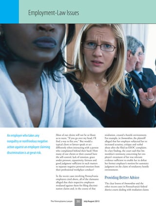 Most of our clients will not be so blunt
as to warn, “If you go over my head, I’ll
find a way to fire you.” But would a
typical client or lawyer speak or act
differently when interacting with a person
who complained behind their back? How
many of our clients or their counsel have
the self-control, lack of emotion, grace
under pressure, equanimity, fairness and
good judgment sufficient in such matters
to separate negative personal emotion from
their professional workplace conduct?
In the recent cases involving Pennsylvania
employers cited above, all of the claimants
alleged that their respective employers
retaliated against them for filing discrimi-
nation claims and, in the course of that
retaliation, created a hostile environment.
For example, in Immordino, the plaintiff
alleged that her employer subjected her to
increased scrutiny, critique and verbal
abuse after she filed an EEOC complaint.
In a key finding, the court said that Im-
mordino’s testimony concerning her em-
ployer’s treatment of her was relevant
evidence sufficient to enable her to defeat
her former employer’s motion for summary
judgment on the claim of retaliatory hostile
environment.
Providing Better Advice
The clear lesson of Immordino and the
other recent cases in Pennsylvania’s federal
district courts dealing with retaliation claims
The Pennsylvania Lawyer 30 July/August 2015
An employer who takes any
nonpaltry or nonfrivolous negative
action against an employee claiming
discrimination is at great risk.
Employment-Law Issues
 
