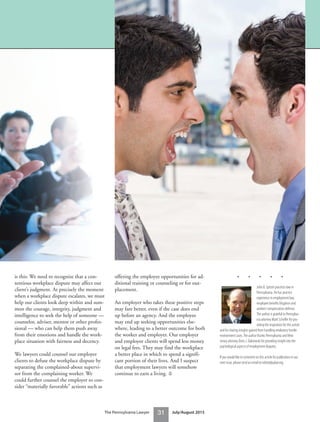 is this: We need to recognize that a con-
tentious workplace dispute may affect our
client’s judgment. At precisely the moment
when a workplace dispute escalates, we must
help our clients look deep within and sum-
mon the courage, integrity, judgment and
intelligence to seek the help of someone —
counselor, adviser, mentor or other profes-
sional — who can help them push away
from their emotions and handle the work-
place situation with fairness and decency.
We lawyers could counsel our employer
clients to defuse the workplace dispute by
separating the complained-about supervi-
sor from the complaining worker. We
could further counsel the employer to con-
sider “materially favorable” actions such as
offering the employee opportunities for ad-
ditional training or counseling or for out-
placement.
An employer who takes these positive steps
may fare better, even if the case does end
up before an agency. And the employee
may end up seeking opportunities else-
where, leading to a better outcome for both
the worker and employer. Our employer
and employee clients will spend less money
on legal fees. They may find the workplace
a better place in which to spend a signifi-
cant portion of their lives. And I suspect
that employment lawyers will somehow
continue to earn a living. ⚖
• • • • •
John B. Spitzer practices law in
Pennsylvania. He has practice
experience in employment law,
employee benefits litigation and
workers’compensation defense.
The author is grateful to Pennsylva-
nia attorney Mark Scheffer for pro-
viding the inspiration for this article
and for sharing insights gained from handling retaliatory hostile
environment cases.The author thanks Pennsylvania and New
Jersey attorney Doris J. Dabrowski for providing insight into the
psychological aspects of employment disputes.
If you would like to comment on this article for publication in our
next issue, please send an email to editor@pabar.org.
31The Pennsylvania Lawyer July/August 2015
 