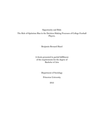 Opportunity and Risk:
The Role of Optimism Bias in the Decision-Making Processes of College Football
Players.
Benjamin Bernard Hazel
A thesis presented in partial fulfillment
of the requirements for the degree of
Bachelor of Arts
Department of Sociology
Princeton University
2015
 