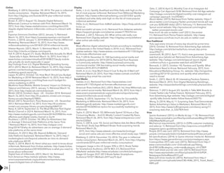 26
Online
Blattberg, E. (2014, December 14). 2014: The year in millennial
media consumption - Digiday. Retrieved March 16, 2015,
from http://digiday.com/brands/2014-year-millennial-media-
consumption/
Brown, K. (2013, August 15). Despite Digital Behavior,
Millennials Continue to Interact with Print. Retrieved March 16,
2015, from http://www.mediahorizons.com/blog/item/235-
despite-digital-behavior-millennials-continue-to-interact-with-
print
Experian Simmons OneView. (2012, January 1). Retrieved
March 16, 2015, from https://oneview.experian.com/main/#
Fromm, J. (2014, January 1). 2014 Millennial Trends | Millennial
Marketing. Retrieved March 16, 2015, from http://www.
millennialmarketing.com/2014/01/2014-millennial-trends/
Hitwise Reports. (2015, March 1). Retrieved March 16, 2015,
from http://clients.us.hitwise.com/reports
Hof, R. (2014, August 27). Study: Mobile Ads Actually Do Work
- Especially In Apps. Retrieved March 16, 2015, from http://
www.forbes.com/sites/roberthof/2014/08/27/study-mobile-
ads-actually-do-work-especially-in-apps/
Key Findings From U.S. Digital Marketing Spending Survey,
2013. (2013, March 6). Retrieved March 16, 2015, http://www.
gartner.com/technology/research/digital-marketing/digital-
marketing-spend-report.jsp
Lappe, N. (2013, October 12). How Much Should you Budget
for Marketing in 2014? Retrieved March 16, 2015, from http://
www.webstrategiesinc.com/blog/how-much-budget-for-
online-marketing-in-2014
Mealtime Goes Mobile: Mobile Screens’ Impact on Ordering
Takeout and Delivery. (2013, January 1). Retrieved March 16,
2015, from http://www.iab.net/mobilemeals
Mintel. (2014, October). Apps - US - October 2014. Retrieved
March 16, 2015, from http://0-academic.mintel.com.innopac.
library.unr.edu/display/679805/
Mintel. (2013, November). Pizza Restaurants - US - November
2013. Retrieved March 16, 2015, from http://0-academic.
mintel.com.innopac.library.unr.edu/display/686912/
Nanji, A. (2014, September 2). The Most Effective Paid Digital
Media Channel in 2Q14. Retrieved March 16, 2015, from
http://www.marketingprofs.com/charts/2014/25908/the-most-
effective-paid-digital-media-channel-in-2q14
Roubtsov, I. (2014, October 14). Why Do Advertisers Use
on Average 3 Demand-Side Platforms at the Same Time
? Retrieved March 16, 2015, from http://adgear.com/
blog/2014/10/why-do-advertisers-use-on-average-3-demand-
side-platforms-at-the-same-time/
Vidakovic, R. (2013, May 28). Beyond AdWords: Demand
Side Platforms Explained. Retrieved March 16, 2015, http://
marketingland.com/beyond-adwords-an-intro-to-demand-
side-platforms-44139
Hyder, S. (2014, March 4). Here’s what you need to know about
millennials. Retrieved from Forbes website: http://www.forbes.
com/sites/shamakabani/2014/03/04/here-is-what-you-need-to-
know-about-millennials/
Digital lives of millennials. (2015, March 16). Retrieved
from American Press Institute website: http://www.
americanpressinstitute.org/publications/reports/survey-
research/digital-lives-of-millennials/
Parks, J. (n.d.). Spotify, BuzzFeed and Elite Daily rank high on the
list of most popular millennial. Retrieved from Millennial Marketing
website: http://www.millennialmarketing.com/2015/03/ spotify-
buzzfeed-and-elite-daily-rank-high-on-the-list-of-most-popular-
millennial-websites/
FAQs. (n.d.). Retrieved from AdRoll website: https://help.adroll.com/
hc/en-us
Most successful ad sizes. (n.d.). Retrieved from Adsense website:
https://support.google.com/adsense answer/17955?hl=en
Marshall, J. (2013, February 22). What online ads really cost.
Retrieved from Digiday website: http://digiday.com/publishers/
what-online-ads-really-cost/
Display
Email
Most effective digital advertising formats according to marketing
professionals in the United States in 2014. (n.d.). Retrieved from
Statista website: http://www.statista.com/statistics/411105/digital-
ad-formats-effectiveness-usa/
Pick, T. (2014, December 2). 104 fascinating social media and
marketing statistics for 2014 (2015). Retrieved from Business
to Community website: http://www.business2community.
com/social-media/ 104-fascinating-social-media-marketing-
statistics-2014-2015-01084935
Smith, A. (n.d.). How Much Does It Cost To Buy An E-Mail List?
Retrieved March 23, 2015, from http://www.costowl.com/b2b/
marketing-buy-email-list-cost.html
Social Media
Statista. (n.d.). Retrieved from http://www.statista.com/
statistics/411105/digital-ad-formats-effectiveness-usa/
American Press Institute (Ed.). (2015, March 16). How Millennials use
and control social media. Retrieved March 26, 2015, from http://
www.americanpressinstitute.org/publications/reports/survey-
research/millennials-social-media/
Hawley, D. (2014, September 17). Six Tactics for Successfully
Marketing to Millennials. Retrieved March 26, 2015, from
Marketingprofs website: http://www.marketingprofs.com/
articles/2014/26042/six-tactics-for-successfully-marketing-to-
millennials
Taylor, K. (2014, March 10). Millennials Spend 18 Hours a Day
Consuming Media -- And It’s Mostly Content Created By Peers.
Retrieved March 26, 2015, from http://www.entrepreneur.com/
article/232062
Heine, C. (2014, June 10). Social and Native Ads Are More Effective
Than Email, Study Says Millward Brown finds surprising trends.
Retrieved March 26,
2015, from http://www.adweek.com/news/technology/
social-and-native-ads-are-more-effective-email-study-says-158227
Blattberg, E. (2014, December 15). 2014: The year in millennial
media consumption. Retrieved March 26, 2015, from http://digiday.
com/brands/2014-year-millennial-media-consumption/
Instagram Usage in the US Surges 35% in 2013, Rivals Twitter
for Smartphone Audience. (2014, Mch 27). Retrieved from
eMarketer website:http://www.emarketer.com/Article/Instagram-
Usage-US-Surges-3537-2013-Rivals-Twitter-Smartphone-
Audience/1010713#sthash.dHY1wq79.dpuf
Delo, C. (2014, April 2). Monthly Cost of an Instagram Ad
Campaign Can Approach $1M. Retrieved from Ad Age website:
http://adage.com/article/digital/monthly-cost-instagram-ad-
campaign-approach-1m/292441/
About twitter. (2015). Retrieved from Twitter website: https://
about.twitter.com/company [Twitter promoted trends will now
cost you $200,000 daily]. (2013, February 11). Retrieved from
Sprout social website: http://sproutsocial.com/insights/
twitter-promoted-trends-cost/
How much do ads on twitter cost? (2013, December
11). Retrieved from Penna Powers website: http://www.
pennapowers.com/how-much-do-ads-on-twitter-cost/
Hulu says every minute of every day should be prime time.
(2014, October 3). Retrieved from Advertising Age website:
http://adage.com/article/media/hulu-minute-day-prime-
time/295271/
Non-Traditional
Learmonth, M. (2012, April 17). Hulu’s new guarantee: Someone
watched your (whole) ad. Retrieved from Advertising Age
website: http://adage.com/article/special-report-digital-
conference/hulu-s-guarantee-watched-ad/234164/
Biernacki, S. (2013, October 14). Pandora and Spotify: What
Advertisers Need to Know. Retrieved February, 2015, from
Educational Marketing Group, Inc. website: http://emgonline.
com/blog/2013/10/ pandora-and-spotify-what-advertisers-
need-to-know/
Smith, C. (2015, March 8). 45 Interesting Pandora Statistics.
Retrieved March, 2015, from Digital Marketing Ramblings...
website: http://expandedramblings.com/index.php/pandora-
statistics/
Peterson, T. (2013, August 22). Spotify in Talks With Brands to
Create Twitter-Like Follow Feature. Retrieved February, 2015,
from Advertising Age website: http://adage.com/article/digital/
spotify-talks-brands-twitter-follow-feature/243775/
Wong, D. (2014, May 6). 11 Surprising Stats That Demonstrate
Native Advertising's Value to Marketers. Retrieved March 23,
2015, from http://www.huffingtonpost.com/danny-wong/11-
surprising-stats-that-_b_5267424.html
Sports illustrated. (2015). In Media kit (pp. 1-14). Retrieved from
http://www.simediakit.com/files/SportsIllustratedMag/2015%20
SI%20Rate%20Card.pdf
Print
Mechanical requirements. (2015). In ESPN customer marketing
and sales (p. 1). Retrieved from http://espncms.com/pdf/2015-
magazine-specs-guidelines.html
People 2015 rate card. (2015). Retrieved from http://www.
people.com/people/static/mediakit/media/pdf/ratecard.pdf
Ad specifications. (2014). In Game informer media kit. Retrieved
from https://www.gameinformer.com/p/printadspecs.aspx
Cosmopolitan 2015 rate card. (2015). Retrieved from http://
www.cosmomediakit.com/ r5/showkiosk.asp?listing_
id=4785162&category_code=rate&category_id=27809
2015 wall street journal rate card. (2015). Retrieved from
http://www.wsjmediakit.com/files/uploads/201410/PDF_
NewspaperGlobalRates2015.pdf
New york times media kit. (2015). Retrieved from http://
nytmediakit.com/uploads/rates/CRS-4586_2015_Travel_RateC_
AW5.pdf
 