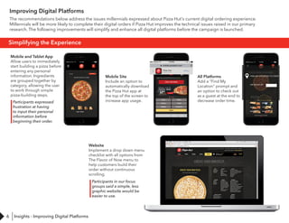6
Improving Digital Platforms
The recommendations below address the issues millennials expressed about Pizza Hut's current digital ordering experience.
Millennials will be more likely to complete their digital orders if Pizza Hut improves the technical issues raised in our primary
research. The following improvements will simplify and enhance all digital platforms before the campaign is launched.
Simplifying the Experience
Mobile and Tablet App
Allow users to immediately
start building a pizza before
entering any personal
information. Ingredients
are grouped together by
category, allowing the user
to work through simple
pizza-building steps.
Mobile Site
Include an option to
automatically download
the Pizza Hut app at
the top of the screen to
increase app usage.
All Platforms
Add a "Find My
Location" prompt and
an option to check out
as a guest at the end to
decrease order time.
Website
Implement a drop down menu
checklist with all options from
The Flavor of Now menu to
help customers build their
order without continuous
scrolling.
Participants expressed
frustration at having
to input their personal
information before
beginning their order.
Participants in our focus
groups said a simple, less
graphic website would be
easier to use.
Insights - Improving Digital Platforms
 