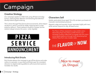 8
Creative Strategy
Our campaign speaks to millennials using off-beat and edgy
humor, capturing their attention and directing that attention
bluntly toward digital ordering.
This is done through Pizza Service Announcements, which depict
situations in which it would be wildly inappropriate to order
pizza by calling in. These awkward situations change, but the
solution always remains the same— order digitally.
Introducing Rick Drizzle
Rick Drizzle delivers the message to get off the phone and order
online in a sarcastic, in-your-face and direct way. His consistent
direction to digital ordering platforms will ensure that reactions
translate into results.
Campaign
Characters Sell
Adults, particularly those aged 18 to 34, are keen purchasers of
character-merchandised products.
Slapstick, edgy and sarcastic humor resonates highly with men,
while women respond to silly, off-beat humor.
The Flavor of Now represents a new, bolder menu
rebranding Pizza Hut’s flavor profile forever. Our
campaign pushes millennials to engage with this menu
using digital platforms through bold advertising that
reflects Pizza Hut’s new, modern style.
Nice to meet
ya, Dingus.
Campaign - Strategy
 