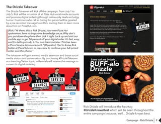 9
The Drizzle Takeover
The Drizzle Takeover will kick off the campaign. From July 1 to
July 5, Rick will be in control of all Pizza Hut social media accounts
and promote digital ordering through online-only deals and edgy
humor. Customers who call in during this period will be greeted
by a pre-recorded message from Rick, inviting them to learn more
about him on PizzaHut.com.
(Rick) "Hi there, this is Rick Drizzle, your new Pizza Hut
spokesman, here to drop some knowledge on ya. Why don’t
you put down the phone then pick it right back up and visit our
mobile app to get 50 percent off your digital order. It’s fast, easy,
and I’m tellin ya to do it. You can thank me later. This has been
a Pizza Service Announcement." (Operator) "Get to know Rick
better at PizzaHut.com or press one to continue your full-priced
order over the phone."
The takeover will gain earned media attention and boost social
media visitors and conversation. By purchasing #DrizzleTakeover
as a trending Twitter topic, millennials will receive the message to
convert to digital ordering.
WHO IS RICK DRIZZLE?
“Haven’t these nitcompoops heard of an app? HELLO.”
-Rick Drizzle
Lately, Rick has found more and more people calling in their pizza
orders. He’s never encountered an awkward moment in his life, so
he can be pretty critical when he happens to run into one. Like the
time a doofus called in an order at his grandma’s funeral.
He hopes that his Pizza Service Announcement will help endHe hopes that his Pizza Service Announcement will help end
awkward moments for all involved.
Learn more about Rick Drizzle. Check out his pizza of choice or
listen to his Spotify playlist!
ABOUT RICK DRIZZLE
- #DrizzleKnowsBest
Rick Drizzle will introduce the hashtag
#DrizzleKnowsBest which will be seen throughout the
entire campaign because, well... Drizzle knows best.
Campaign - Rick Drizzle
 