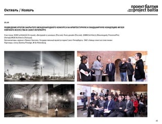 16
21.10
Подведение итогов закрытого международного конкурса на архитектурную и ландшафтную концепцию Музея
уличного искусства в Санкт-Петербурге
Участники: KOKO arhitektid (Эстония); «Витрувий и сыновья» (Россия); Поле-дизайн (Россия); JKMM Architects (Финляндия); Processoffice
(Литва);VROA Architects (Польша).
Организаторы: журнал «Проект Балтия», Государственный музей истории Санкт-Петербурга, ОАО «Завод слоистых пластиков»
Партнеры: отель Domina Prestige, W St.Petersburg
Октябрь / Ноябрь
 