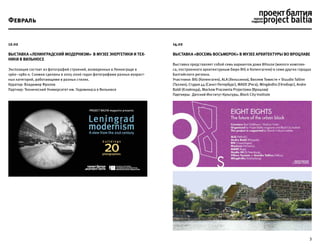 3
Февраль
12.02
Выставка «Ленинградский модернизм» в музее Энергетики и Тех-
ники в Вильнюсе
Экспозиция состоит из фотографий строений, возведенных в Ленинграде в
1960–1980-х. Снимки сделаны в 2005-2006 годах фотографами разных возраст-
ных категорий, работающими в разных стилях.
Куратор: Владимир Фролов
Партнер: Технический Университет им. Гедиминаса в Вильнюсе
14.02
Выставка «Восемь Восьмерок» в Музее Архитектуры во Вроцлаве
Выставка представляет собой семь вариантов дома 8House (жилого комплек-
са, построенного архитектурным бюро BIG в Копенгагене) в семи других городах
Балтийского региона.
Участники: BIG (Копенгаген), ALA (Хельсинки), Виллем Томисте + Stuudio Tallinn
(Таллин), Студия 44 (Санкт-Петербург), MADE (Рига), Wingårdhs (Гётеборг), Andre
Baldi (Kлайпеда), Mackow Pracownia Projectowa (Вроцлав)
Партнеры: Датский Институт Культуры, Block City Institute
 
