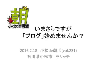 いまさらですが
「ブログ」始めませんか？
2016.2.18 小松de朝活(vol.231)
石川県小松市 豆リッチ
 