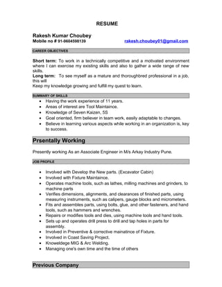 RESUME
Rakesh Kumar Choubey
Mobile no # 91-9604598139 rakesh.choubey01@gmail.com
CAREER OBJECTIVES
Short term: To work in a technically competitive and a motivated environment
where I can exercise my existing skills and also to gather a wide range of new
skills.
Long term: To see myself as a mature and thoroughbred professional in a job,
this will
Keep my knowledge growing and fulfill my quest to learn.
SUMMARY OF SKILLS
• Having the work experience of 11 years.
• Areas of interest are Tool Maintaince.
• Knowledge of Seven Kaizen, 5S
• Goal oriented, firm believer in team work, easily adaptable to changes.
• Believe in learning various aspects while working in an organization is, key
to success.
Prsentally Working
Presently working As an Associate Engineer in M/s Arkay Industry Pune.
JOB PROFILE
• Involved with Develop the New parts. (Excavator Cabin)
• Involved with Fixture Maintaince.
• Operates machine tools, such as lathes, milling machines and grinders, to
machine parts
• Verifies dimensions, alignments, and clearances of finished parts, using
measuring instruments, such as calipers, gauge blocks and micrometers.
• Fits and assembles parts, using bolts, glue, and other fasteners, and hand
tools, such as hammers and wrenches.
• Repairs or modifies tools and dies, using machine tools and hand tools.
• Sets up and operates drill press to drill and tap holes in parts for
assembly.
• Involved in Preventive & corrective mainatince of Fixture.
• Involved in Coast Saving Project.
• Knoweldege MIG & Arc Welding.
• Managing one's own time and the time of others
Previous Company
 