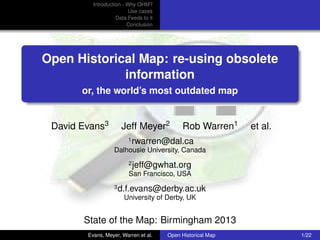 Introduction - Why OHM?
Use cases
Data Feeds to it
Conclusion

Open Historical Map: re-using obsolete
information
or, the world’s most outdated map

David Evans3

Jeff Meyer2
1

Rob Warren1

et al.

rwarren@dal.ca

Dalhousie University, Canada
2

jeff@gwhat.org

San Francisco, USA
3

d.f.evans@derby.ac.uk
University of Derby, UK

State of the Map: Birmingham 2013
Evans, Meyer, Warren et al.

Open Historical Map

1/22

 