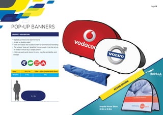 POP-UP BANNERS
PRODUCT DESCRIPTION
• Digitally printed onto bannerweave
• Single or double sided
• Ideal for indoor and outdoor event or promotional branding
• The unique “pop-up” graphite frame means it can be set up
in under 1 minute by a single person
• Folds up easily and stored in carry bag for portability and
storage
2 x 1m
Sizes:
Weights:
2m x 1m
3.1kg
0.9m x 0.9m (Impala Horse Shoe)
2kg
DAYS
Page 11
ECONO
OPTION
Impala Horse Shoe
0.9m x 0.9m
 