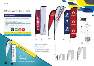 DISPLAY BANNERS
PRODUCT DESCRIPTION
• Display banners can be digitally or screen printed onto
ultrasheen
• May be double or single sided
• Rods are either ﬁbreglass or aluminium
• Standard outdoor spikes are bearing operated and electro
plated
• Excellent product for outdoor and indoor use
• Various base options available
Sizes:
Weights:
2m
1.72kg / 2.6kg
3m
2.18kg / 3.18kg
4m
2.68kg - 3.68kg
1
2
1 TELESCOPIC BANNER
2 HARP BANNER
3 WIND CHEATER BANNER
4 VARIOUS BASE OPTIONS
2m
4m
3m
SCISSOR
BASE
PLAIN
SPIKE
BEARING
SPIKE
WATER
BAG
optional extra
CLUSTER
BASE
4 or 5 banners
INDOOR
BASE
4
DAYS
Page 14
3
IMPALA HARP & TELESCOPIC BANNER
ECONO
OPTION
 