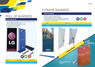 Sizes:
Weights:
0.85m x 2m
2.1kg (econo), 3.72kg (std), 7.22kg (d/sided)
1.2m x 2m
6.68kg (standard)
X-FRAME BANNERS
PRODUCT DESCRIPTION
• Digitally or screen printed onto PVC
• Banner collapses to ﬁt into a small bag
• Assembly takes less than one minute by a single person
• A favourite for showrooms and shopping mall displays
• PVC Banner is interchangeable
Sizes:
Weights:
0.77m x 1.7m
2.1kg
DAYS
PULL UP BANNERS
PRODUCT DESCRIPTION
• Pull-Up banners are digitally or screen printed onto PVC or fabric
• Banners stand 2m tall when open
• PVC banner retracts into base for portability
• May be single or double sided
• Supplied with carry bag
DAYS
Page 15
ECONO
OPTION
IMPALA ECONO ROLL UP
BANNER
 