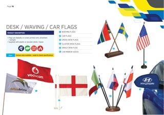 DESK / WAVING / CAR FLAGS
PRODUCT DESCRIPTION
• Flags are digitally or screen printed onto ultrasheen
/ pongee
• Supplied with plastic or wooden sticks / bases
Sizes: Various sizes available - made to clients speciﬁcations
DAYS
1 WAIVING FLAGS
2 CAR FLAGS
3 CROSS DESK FLAGS
4 CLUSTER DESK FLAGS
5 SINGLE DESK FLAG
6 CAR MIRROR SOCKS
Page 16
1
2
3
4
5
6
 
