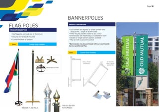 BANNERPOLES
PRODUCT DESCRIPTION
• Our banners are digitally or screen printed onto
opaque PVC - single or double sided
• Poles may be powder coated to any colour
• Bannerpoles are installed by our installation team
• Double or single banners options available
• May be roof or ground mounted
*Bannerpoles may be purchased with our countrywide
Service and Rental Plan.
Sizes: Custom Sizes Available
WALL | ROOF
MOUNTED
45 DEGREE
WALL | ROOF
MOUNTED
FLAG POLES
PRODUCT DESCRIPTION
Sizes: Custom Sizes Available
INDOOR FLAG POLE
INDOOR BASE OPTIONS
• Our ﬂagpoles are made out of Aluminium
• Ground, roof and wall mounted
• Custom brushed or sprayed
Page 19
GOLD & SILVER
FLAG POLES
 