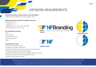 Page 27
ARTWORK REQUIREMENTS
Artwork may be sent to us via these media’s, on PC & Mac platform.
• USB/Flash Stick / CD/DVD / FTP / skype/ Dropbox / Email
Application programs supported & acceptable ﬁle extensions
• Corel Draw 13 - .cdr
• Freehand MX - .fh
• Photoshop CS3 - .psd / .eps / .tiﬀ / hi res .jpeg
• Adobe Illustrator CS3 - .ai / .pdf / .eps
Non-acceptable ﬁle extensions
• Bmp
• Low Resolution
• Microsoft Word / Excel
• Microsoft PowerPoint
• Paint
File preparation for layouts
• All fonts to be converted to curves
• All images to be saved in CMYK format
• Images that are saved to ﬁnal print size must not be less than 150 dpi
• A4 images to be scanned at a minimum of 600dpi
• Images that extend oﬀ the edge must include bleed (of 100mm all round)
• Mac ﬁles to be exported as freehand 9 upwards documents
• Images are to be supplied uncropped
VECTOR
RASTER / BITMAP
300% ENLARGMENT
Ensure the best print quality by using vectors wherever applicable.For your job to be printed correctly it must be supplied in the correct
format suitable for print and corporate colours must be speciﬁed (Preferably Pantone). We have listed above some acceptable
non-acceptable formats, we however have a fully equipped designstudio to assist you with any artwork requirements if required.
Page 27
 