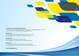 Johannesburg | Head Office and Administration
Flag City, cnr 2nd Avenue and 13th Road, Kew, Johannesburg P O Box 675, Highlands North, 2037
t: +27 11 887 0143 f: +27 11 885 3086 e: sales@nationalﬂag.co.za
Western Cape
Unit 11 and 12, SVS Park, Fourie Street, Brackenfell, 7560, Cape Town
t: +27 21 981 5820 f: +27 21 981 5356 e: cape@nationalﬂag.co.za
KwaZulu Natal
15 Chelsea Avenue, New Germany, Kwazulu Natal
t: +27 31 705 6671 f: +27 86 542 6104 e: kzn@nationalﬂag.co.za
Eastern Cape
No. 18 Kensington Industrial Park, 98 Harrower Road, Port Elizabeth
t: +27 (0) 41 374 1323 f: +27 (0) 041 373 3109 e: salesec@nationalﬂag.co.za
www.nationalﬂag.co.za
 