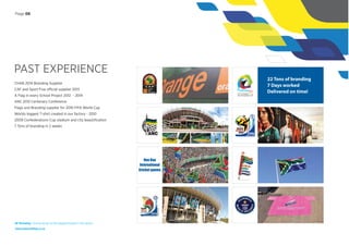 PAST EXPERIENCE
CHAN 2014 Branding Supplier
CAF and Sport Five official supplier 2013
A Flag in every School Project 2012 - 2014
ANC 2012 Centenary Conference
Flags and Branding supplier for 2010 FIFA World Cup
Worlds biggest T-shirt created in our factory - 2010
2009 Confederations Cup stadium and city beautiﬁcation
7 Tons of branding in 2 weeks
22 Tons of branding
7 Days worked
Delivered on time!
One Day
International
Cricket games
NF Branding | Giving wings to the biggest brands in the world
www.nationalﬂag.co.za
Page 06
 