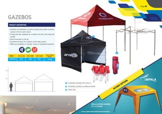 GAZEBOS
PRODUCT DESCRIPTION
• Gazebos are digitally or screen printed onto water resistant
canvas in full or spot colour
• Frame and skin supplied as a single unit with carry bag and
toolkit
• Quick and easy to set up
• Excellent product for outdoor and all day events
• Walls are available on request (only on Standard Gazebos)
DAYS
2m
4m
1
3
1 STANDARD GAZEBO WITH WALLS
2 STANDARD GAZEBO ALUMINIUM FRAME
3 CARRY BAG
SIZES:
WEIGHTS:
2.5 x 2.5m
17kg
2.8 x 2.8m
19kg
2.8 x 4.2m
31kg
IMPALA
2.2 x 2.2m
13.5kg
2
Page 07
ECONO
OPTION
IMPALA ECONO GAZEBO
2.2 x 2.2 meter
*ACTUAL GAZEBO WOULD DIFFER SLIGHTLY FROM IMAGE
 