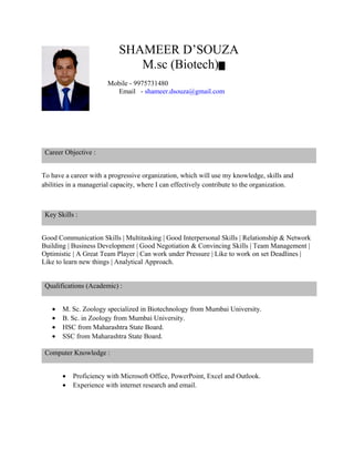 SHAMEER D’SOUZA
M.sc (Biotech)
Mobile - 9975731480
Email - shameer.dsouza@gmail.com
Career Objective :
To have a career with a progressive organization, which will use my knowledge, skills and
abilities in a managerial capacity, where I can effectively contribute to the organization.
Key Skills :
Good Communication Skills | Multitasking | Good Interpersonal Skills | Relationship & Network
Building | Business Development | Good Negotiation & Convincing Skills | Team Management |
Optimistic | A Great Team Player | Can work under Pressure | Like to work on set Deadlines |
Like to learn new things | Analytical Approach.
Qualifications (Academic) :
• M. Sc. Zoology specialized in Biotechnology from Mumbai University.
• B. Sc. in Zoology from Mumbai University.
• HSC from Maharashtra State Board.
• SSC from Maharashtra State Board.
Computer Knowledge :
• Proficiency with Microsoft Office, PowerPoint, Excel and Outlook.
• Experience with internet research and email.
 