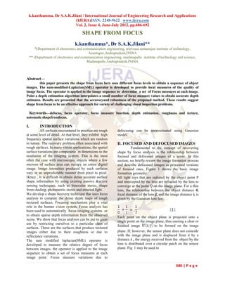 k.kanthamma, Dr S.A.K.Jilani / International Journal of Engineering Research and Applications
                          (IJERA)ISSN: 2248-9622 www.ijera.com
                          Vol. 2, Issue 4, June-July 2012, pp.686-692

                                       SHAPE FROM FOCUS
                                  k.kanthamma*, Dr S.A.K.Jilani**
         *(Department of electronics and communication engineering, srinivasa ramanujan institute of technology,
                                            Anantapur,Andrapradesh,INDIA
     ** (Department of electronics and communication engineering, madanapalle institute of technology and science,
                                           Madanapalle,Andrapradesh,INDIA



Abstract—
         this paper presents the shape from focus here uses different focus levels to obtain a sequence of object
images. The sum-modified-Laplacian(SML) operator is developed to provide local measures of the quality of
image focus. The operator is applied to the image sequence to determine a set of Focus measures at each image.
Point a depth estimation algorithm interpolates a small number of focus measure values to obtain accurate depth
estimates. Results are presented that the accuracyand robustness of the proposed method. These results suggest
shape from focus to be an effective approach for variety of challenging visual inspection problems.

  Keywords—defocus, focus operator, focus measure function, depth estimation, roughness and tecture,
automatic shapefromfocus.

I.          INTRODUCTION
         All surfaces encountered in practice are rough       defocusing can be approximated using Gaussian
at some level of detail. At that level, they exhibit high     model.
frequency spatial surface variations which are random
in nature. The recovery problem often associated with         II. FOCUSED AND DEFOCUSED IMAGES
rough surfaces. In many vision applications, the spatial                Fundamental to the concept of recovering
surface variations are comparable in dimensions to the        shape by focus analysis is the relationship between
resolution of the imaging system. This is the most            focused and defocused images of a scene. In this
often the case with microscopic objects where a few           section, we briefly review the image formation process
microns of surface area can occupy an entire digital          and describe defocused images as processed versions
image. Image intensities produced by such surfaces            of focused ones. Figure 1 shows the basic image
vary in an unpredictable manner from pixel to pixel.          formation geometry.
Hence , It is difficult to obtain dense accurate surface      All light rays that are radiated by the object point P
shape information by using existing passive &active           and intercepted by the lens are refracted by the lens to
sensing techniques, such as binocular stereo, shape           converge at the point Q on the image plane. For a thin
from shading, photometric stereo and structed light.          lens, the relationship between the object distance 0,
We develop a shape recovery technique that uses focus         focal distance of the lens f, and the image distance i, is
analysis to compute the dense depth maps of rough             given by the Gaussian lens law:
textured surfaces. Focusing mechanism play a vital
role in the human vision system. Focus analysis has
been used to automatically focus imaging systems or
to obtain sparse depth information from the observed
                                                              Each point on the object plane is projected onto a
scene. We show that focus analysis can be put to great
                                                              single point on the image plane, thus causing a clear or
use by restricting ourselves to a particular class of
                                                              focused image             to be formed on the image
surfaces. These are the surfaces that produce textured
images either due to their roughness or due to                plane. If, however, the sensor plane does not coincide
reflectance variations.                                       with the image plane and is displaced from it by a
The sum modified laplacian(SML) operator is                   distance δ , the energy received from the object by the
developed to measure the relative degree of focus             lens is distributed over a circular patch on the sensor
between images. the operator is applied to the image          plane. Fig. 1 may be used to
sequence to obtain a set of focus measures at each
image point. Focus measure variations due to

                                                                                                       686 | P a g e
 