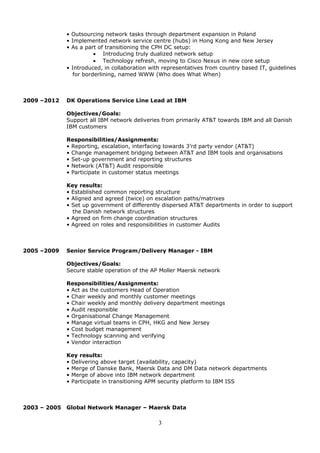 • Outsourcing network tasks through department expansion in Poland
• Implemented network service centre (hubs) in Hong Kong and New Jersey
• As a part of transitioning the CPH DC setup:
• Introducing truly dualized network setup
• Technology refresh, moving to Cisco Nexus in new core setup
• Introduced, in collaboration with representatives from country based IT, guidelines
for borderlining, named WWW (Who does What When)
2009 –2012 DK Operations Service Line Lead at IBM
Objectives/Goals:
Support all IBM network deliveries from primarily AT&T towards IBM and all Danish
IBM customers
Responsibilities/Assignments:
• Reporting, escalation, interfacing towards 3’rd party vendor (AT&T)
• Change management bridging between AT&T and IBM tools and organisations
• Set-up government and reporting structures
• Network (AT&T) Audit responsible
• Participate in customer status meetings
Key results:
• Established common reporting structure
• Aligned and agreed (twice) on escalation paths/matrixes
• Set up government of differently dispersed AT&T departments in order to support
the Danish network structures
• Agreed on firm change coordination structures
• Agreed on roles and responsibilities in customer Audits
2005 –2009 Senior Service Program/Delivery Manager - IBM
Objectives/Goals:
Secure stable operation of the AP Moller Maersk network
Responsibilities/Assignments:
• Act as the customers Head of Operation
• Chair weekly and monthly customer meetings
• Chair weekly and monthly delivery department meetings
• Audit responsible
• Organisational Change Management
• Manage virtual teams in CPH, HKG and New Jersey
• Cost budget management
• Technology scanning and verifying
• Vendor interaction
Key results:
• Delivering above target (availability, capacity)
• Merge of Danske Bank, Maersk Data and DM Data network departments
• Merge of above into IBM network department
• Participate in transitioning APM security platform to IBM ISS
2003 – 2005 Global Network Manager – Maersk Data
3
 
