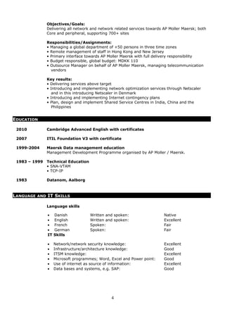 Objectives/Goals:
Delivering all network and network related services towards AP Moller Maersk; both
Core and peripheral, supporting 700+ sites
Responsibilities/Assignments:
• Managing a global department of +50 persons in three time zones
• Remote management of staff in Hong Kong and New Jersey
• Primary interface towards AP Moller Maersk with full delivery responsibility
• Budget responsible, global budget: MDKK 110
• Outsource Manager on behalf of AP Moller Maersk, managing telecommunication
vendors
Key results:
• Delivering services above target
• Introducing and implementing network optimization services through Netscaler
and in this introducing Netscaler in Denmark
• Introducing and implementing Internet contingency plans
• Plan, design and implement Shared Service Centres in India, China and the
Philippines
2010 Cambridge Advanced English with certificates
2007 ITIL Foundation V3 with certificate
1999-2004 Maersk Data management education
Management Development Programme organised by AP Moller / Maersk.
1983 – 1999 Technical Education
• SNA-VTAM
• TCP-IP
1983 Datanom, Aalborg
Language skills
• Danish Written and spoken: Native
• English Written and spoken: Excellent
• French Spoken: Fair
• German Spoken: Fair
IT Skills
• Network/network security knowledge: Excellent
• Infrastructure/architecture knowledge: Good
• ITSM knowledge: Excellent
• Microsoft programmes; Word, Excel and Power point: Good
• Use of internet as source of information: Excellent
• Data bases and systems, e.g. SAP: Good
4
LANGUAGE AND IT SKILLS
EDUCATION
 