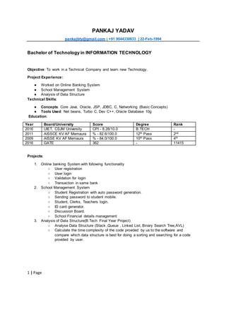1 | Page
PANKAJ YADAV
pankajbty@gmail.com | +91 9044330833 | 22-Feb-1994
Bachelor of Technology in INFORMATION TECHNOLOGY
Objective: To work in a Technical Company and learn new Technology.
Project Experience:
● Worked on Online Banking System
● School Management System
● Analysis of Data Structure
Technical Skills:
● Concepts: Core Java, Oracle, JSP, JDBC, C, Networking (Basic Concepts)
● Tools Used: Net beans, Turbo C, Dev C++, Oracle Database 10g
Education:
Year Board/University Score Degree Rank
2016 UIET, CSJM University CPI - 8.28/10.0 B.TECH -
2011 AISSCE KV AF Memaura % - 82.6/100.0 12th Pass 2nd
2009 AISSE KV AF Memaura % - 84.0/100.0 10th Pass 4th
2016 GATE 362 - 11415
Projects:
1. Online banking System with following functionality
○ User registration
○ User login
○ Validation for login
○ Transaction in same bank
2. School Management System
○ Student Registration with auto password generation.
○ Sending password to student mobile.
○ Student, Clerks, Teachers login.
○ ID card generator.
○ Discussion Board.
○ School Financial details management
3. Analysis of Data Structure(B.Tech Final Year Project)
○ Analyse Data Structure (Stack ,Queue , Linked List, Binary Search Tree,AVL)
○ Calculate the time complexity of the code provided by us to the software and
compare which data structure is best for doing a sorting and searching for a code
provided by user.
 