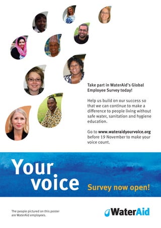 Your
voice
The people pictured on this poster
are WaterAid employees.
Take part in WaterAid’s Global
Employee Survey today!
Help us build on our success so
that we can continue to make a
difference to people living without
safe water, sanitation and hygiene
education.
Go to www.wateraidyourvoice.org
before 19 November to make your
voice count.
Survey now open!
 