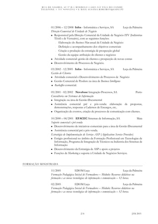 R U A D E S A G R E S , 4 2 3 º . D • M I N D E L O • 4 4 8 5 - 5 1 2 V I L A D O C O N D E
T E L E F O N E + 3 5 1 9 6 9 0 5 2 5 9 2 • E - M A I L S U S A N A . R I B E I R O 5 @ S A P O . P T
2/4 JAN 2015
01/2006 – 12/2008 Infos - Informática e Serviços, SA Leça da Palmeira
Direção Comercial de Unidade de Negócio
 Responsável pela Direção Comercial da Unidade de Negócio ITV (Indústrias
Têxtil e de Vestuário), com as seguintes funções:
- Elaboração do Business Plan anual da Unidade de Negócio
- Definição e acompanhamento dos objetivos comerciais
- Criação e produção da estratégia de prospecção global
- Gestão da equipa: atribuição de clientes e negócios
 Atividade comercial: gestão de clientes e prospecção de novas contas
 Desenvolvimento de Processos de Negócio.
03/2002 - 12/2005 Infos - Informática e Serviços, SA Leça da Palmeira
Gestão de Clientes
 Atividade comercial e Desenvolvimento de Processos de Negócio
 Gestão Comercial de Produto na área de Business Intelligence
 Backoffice comercial.
05/2001 - 02/2002 Novabase Integração Processos, SA Porto
Consultoria em Sistemas de Informação
 Integração na área de Gestão Documental
 Assistência comercial pré e pós-venda: elaboração de propostas,
demonstrações, respostas a Cadernos de Encargos, etc..
 Organização de eventos, criação de processos de comunicação com clientes.
10/2000 – 04/2001 EFACEC Sistemas de Informação, SA Maia
Suporte comercial e pré-venda
 Desenvolvimento de iniciativas comerciais para a área de Gestão Documental
 Assistência comercial pré e pós-venda.
Estratégia de Implementação de Serviço ASP (Application Service Provider)
 Estágio profissional no âmbito da Formação Profissional em Tecnologias de
Informação, Programa de Integração de Técnicos na Indústria dos Sistemas de
Informação
 Desenvolvimento da Estratégia de ASP e apoio a projetos
 Funções de Marketing e suporte à Unidade de Negócios Serviços.
FORMAÇÃO MINISTRADA
11/2005 EDOM Leça Leça da Palmeira
Formação Pedagógica Inicial de Formadores – Módulo: Recursos didáticos na
formação e as novas tecnologias de informação e comunicação – 12 horas.
02/2005 EDOM Leça Leça da Palmeira
Formação Pedagógica Inicial de Formadores – Módulo: Recursos didáticos na
formação e as novas tecnologias de informação e comunicação – 12 horas.
 
