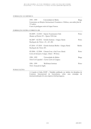 R U A D E S A G R E S , 4 2 3 º . D • M I N D E L O • 4 4 8 5 - 5 1 2 V I L A D O C O N D E
T E L E F O N E + 3 5 1 9 6 9 0 5 2 5 9 2 • E - M A I L S U S A N A . R I B E I R O 5 @ S A P O . P T
4/4 JAN 2015
FORMAÇÃO ACADÉMICA
1995 - 1999 Universidade do Minho Braga
Licenciatura em Relações Internacionais Económicas e Políticas, com média final de
13 valores.
8 anos de apredizagem escolar da Língua Francesa
FORMAÇÃO EXTRA-CURRICULAR
04/2009 – 12/2011 Oporto Toastmasters Club Porto
Member of District 59 – Oporto TM Club.
06/2007 - 02/2012 Göethe Institute – Língua Alemã Porto
Realização dos Níveis: A1, A2 e B2.
07/2010 - 07/2010 Göethe Institute Berlim – Língua Alemã Berlim
Realização dos Níveis: B1.
09/2004 - 12/2004 Câmara Com. e Ind. Luso-Alemã Porto
Curso de Iniciação à Língua Alemã – 90 horas.
1998 - 1999 Universidade do Minho Braga
Nível I de Espanhol – Cursos Livres de Línguas.
1996 - 1999 Wall Street Institute Porto
Nível Avançado de Inglês.
PUBLICAÇÕES
A Caminho de Itália, ICEP – Trabalho publicado no âmbito da disciplina de
Comércio Internacional da Licenciatura, sobre uma estratégia de
internacionalização de uma empresa têxtil portuguesa.
 