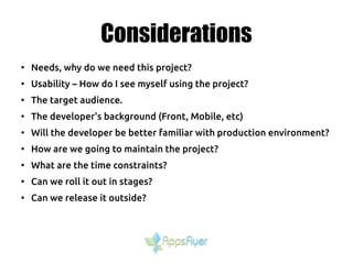 Considerations
●
Needs, why do we need this project?
●
Usability – How do I see myself using the project?
●
The target audience.
●
The developer's background (Front, Mobile, etc)
●
Will the developer be better familiar with production environment?
●
How are we going to maintain the project?
●
What are the time constraints?
●
Can we roll it out in stages?
●
Can we release it outside?
 