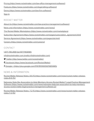 Pricing (https://www.rocketmatter.com/law-office-management-software/)
Features (https://www.rocketmatter.com/legal-billing-software/)
Demo (https://www.rocketmatter.com/law-firm-software/)
Sign In
ROCKET MATTER
About Us (https://www.rocketmatter.com/law-practice-management-software/)
News and Information (https://www.rocketmatter.com/news/)
The Rocket Matter Marketplace (https://www.rocketmatter.com/marketplace)
Subscriber Agreement (https://www.rocketmatter.com/pages/subscription_agreement.html)
Service Agreement (https://www.rocketmatter.com/pages/sla.html)
Careers (https://www.rocketmatter.com/careers/)
CONTACT
1-877-785-8981 (tel:18777858981)
info@rocketmatter.com (mailto:info@rocketmatter.com)
 Twitter (http://www.twitter.com/rocketmatter)
 Facebook (https://www.facebook.com/Rocket.Matter)
 Google + (https://plus.google.com/117678159005676851685)
NEWS & INFORMATION
Rocket Matter Release Notes: 8-6-15 (https://www.rocketmatter.com/news/rocket-matter-release-
notes-8-6-15/)
Nebraska State Bar Association to Help Members Access Rocket Matter® Legal Practice Management
Software (https://www.rocketmatter.com/news/nebraska-state-bar-association-to-help-members-
access-rocket-matter-legal-practice-management-software-2/)
Rocket Matter Release Notes: 7-2-15 (https://www.rocketmatter.com/news/rocket-matter-release-
notes-7-2-15/)
 