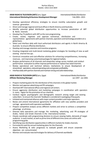 Norhan AlSarraj
Mobile: +2012 2214 3839
2
ARAB RADIO & TELEVISION (ART)Cairo, Egypt InternationalMediaDistribution
International Marketing & Business Development Manager Feb 2001– 2015
 Develop operational efficiency strategies to ensure monthly subscription growth and
revenue generation.
 Direct and manage regional and local offices in North America and Australia.
 Identify potential global distribution opportunities to increase penetration of ART
& Niche channels
 Develop Pay TV platform with ART as the core programming.
 Create, review, negotiate and approve contractual, distribution and
representation agreements with partner channels, operators and technology providers on a
global basis.
 Select and interface daily with local authorized distributors and agents in North America &
Australia to ensure effective distribution.
 Develop and manage retention and incentive programs.
 Creating integrated and multi-tiered marketing global strategies for branding of new as well
existing channel line ups.
 Construct innovative and cost-effective solutions for enhancing competitiveness, increasing
revenues, and improving customized packages forregionalmarkets.
 Analyze performance of all channels and viewership ratings across markets and conduct
performance evaluation to either improve performance or replace low rated channels.
 Review operational and technical delivery mechanisms to ensure Development of
streamlined operations,reducedoperatingcostsandgreaterprofitability.
 Interfacedailywith partnerchannelsandmaintainstrongandsolidrelationships.
ARAB RADIO & TELEVISION (ART)Cairo, Egypt InternationalMediaDistribution
Affiliate Marketing Manager Jan 1997 - Jan 2001
 Prepare marketing plans for the distribution of the channels in the global market.
 Monitor and approve advertising and PR campaigns.
 Overlook ART International offices and regional call centers.
 Ensure aggressive distribution and marketing campaigns in coordination with operators
in every region for the promotion of our channels.
 Conduct regular psychographic and demographic research among target and existing
subscribers to ensure the channels' feedback is considered in packaging of bouquets.
 Initiated and maintained alliances with major content providers and major operators.
 Revise and amend international agreements for affiliation with new satellite providers and
carriage agreementswith operatorsworldwide.
 Prepare competitive analysis across different markets and strive to achieve a competitive
advantage at all times.
 Oversee daily operations and manage the marketing, advertising, and PR strategies of
Arabic, Italian and Greek Channels in the international markets.
 Closely coordinate with programming divisions to ensure viewing habits, demands of target
audience in each market, as well as prime time of different time zones are online with
programming grids.
 Identifying new distribution opportunities in different markets for Arabic channels.
 Formulate & Lead the annual marketing plans for the Channels.
 Assess Marketing & sales progresses to evaluate growth and ensure corporate
objectives are consummated.
 Monitor and evaluate new technologies for delivery of Channels worldwide
 