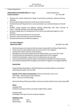 Norhan AlSarraj
Mobile: +2012 2214 3839
3
Creation Department
ARAB RADIO & TELEVISION (ART)Cairo, Egypt Creative Department
Creative Assistant Jan - Dec 1996
 Supervise the creation Department, design of promotions, production, editing and airing
schedules.
 Directed advertising promotions for the Bouquet and the channels.
 Interfaced daily with Departments to ensure promotions are conducted based on the brief
plans.
 Establish strong network and effective working relationships with other channels to
ensure creating consistent cross advertising campaigns.
 Develop strategic plans for development of the screen and syndicated programs on the
channels.
 Directed TV Generic promotions for the Channels.
 Wrote the script and creative of several promotions.
 Directed several promos for different programs.
Live Colors Magazine
Department Editor July 1994 - Dec 1995
 Monitored layout and creative of articles and was responsible for editing all departments.
 Wrote numerous special departments and cover stories in the magazine.
 Assisted the creative of photos and illustrations.
 Managed over than twenty departments like health, beauty, arts, music, film, travel...
 Continued extensive development of various departments of the magazine.
 Initiated and developed a unique theme for departments per issue basis.
 Communicated directly with the readers and handled the feedback of monthly inquiries.
 Formulated marketing and PR strategies to promote the magazine in the Egyptian Market.
EDUCATION:
Integrated Marketing Diploma, IAA Marketing Communication Diploma, International
Advertising Association- AUC Jan 2001
Bachelor of Arts, Mass Communication, American University in Cairo, June
1994 Major: Advertising and Public Relations
Minor: Economics and Psychology
General Certificate Of Education (GCE), University of London, British Council, Cairo, May 1989
SKILLS
Language skills:
Excellent mastering of written and spoken English Arabic, spoken
Computer skills:
Knowledge of all major common computer programs.
PERSONALDATA
Nationality: Saudi
Marital Status: Married
 