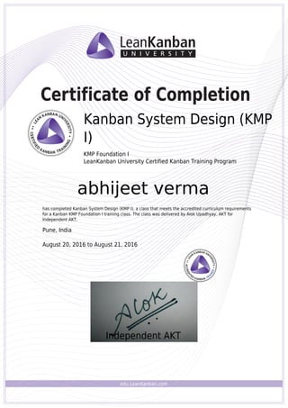 edu.LeanKanban.com
Certificate of Completion
Alok Upadhyay
Kanban System Design (KMP
I)
KMP Foundation I
LeanKanban University Certified Kanban Training Program
abhijeet verma
has completed Kanban System Design (KMP I), a class that meets the accredited curriculum requirements
for a Kanban KMP Foundation I training class. The class was delivered by Alok Upadhyay, AKT for
Independent AKT.
Pune, India
August 20, 2016 to August 21, 2016
Independent AKT
Powered by TCPDF (www.tcpdf.org)
 