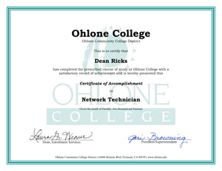 Ohlone College
Ohlone Community College District
This is to certify that
Dean Ricks
has completed the prescribed course of study at Ohlone College with a
satisfactory record of achievement and is hereby presented this
Certificate of Accomplishment
in
Network Technician
Given the month of October, two thousand and fourteen
Ohlone Community College District | 43600 Mission Blvd | Fremont, CA 94539 | www.ohlone.edu
 