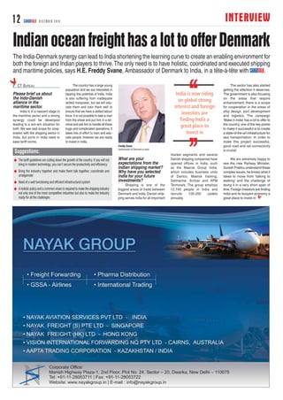 INTERVIEW12 CARGOTALK DECEMBER 2014
IndianoceanfreighthasalottoofferDenmark
Please brief us about
the Indo-Danish
alliance in the
maritime sector.
India is in a nascent stage in
the maritime sector and a strong
synergy could be developed
leading to a win-win situation for
both. We see vast scope for coop-
eration with the shipping sector in
India, but ports in India need to
ease tariff norms.
The country has a large young
population and we are interested in
tapping this potential of India. India
is also suffering from inadequate
skilled manpower, but we will edu-
cate them and train them well to
ensure that we have a skilled labour
force.It is not possible to take a man
from the street and put him in a ter-
minal and ask him to handle all these
huge and complicated operations. It
takes lots of effort to train and edu-
cate people; however we are ready
to invest in India.
What are your
expectations from the
Indian shipping market?
Why have you selected
India for your future
investments?
Shipping is one of the
biggest areas of trade between
Denmark and India. Danish ship-
ping serves India for all important
market segments and several
Danish shipping companies have
opened offices in India, such
as the Maersk Group India,
which includes business units
of Damco, Maersk training,
Safmarine, Svitzar and APM
Terminals. The group employs
12,740 people in India and
recruits 150-200 cadets
annually.
The sector has also started
getting the attention it deserves.
The government is also focusing
on the areas that require
enhancement; there is a scope
for cooperation in the areas of
ship design, port development
and logistics. The campaign
‘Make in India’has a lot to offer to
the country; one of the key points
to make it successful is to create
a state-of-the-art infrastructure for
sea transportation. In order to
make this project successful,
good road and rail connectivity
is crucial.
We are extremely happy to
see the new Railway Minister,
Suresh Prabhu understand these
complex issues, he knows what it
takes to move from ‘talking to
walking’ and the challenge of
doing it in a very short span of
time.Foreign investors are finding
India and its buoyant economy a
great place to invest in.
CT BUREAU
The India-Denmark synergy can lead to India shortening the learning curve to create an enabling environment for
both the foreign and Indian players to thrive.The only need is to have holistic, coordinated and executed shipping
and maritime policies, says H.E. Freddy Svane, Ambassador of Denmark to India, in a tête-à-tête with CARGOTALK.
Freddy Svane
Ambassador of Denmark to India
N The tariff guidelines are cutting down the growth of the country. If you will not
bring in modern technology, you can’t secure the productivity and efficiency
N Bring the industry together and make them talk together, coordinate and
amalgamate
N Need of a well functioning and efficient infrastructural system
N A holistic policy and a common vision is required to make the shipping industry
not only one of the most competitive industries but also to make the industry
ready for all the challenges
Suggestions:
 