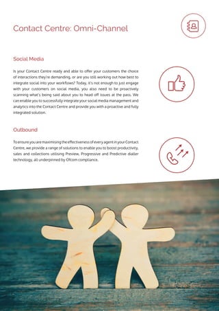 Contact Centre: Omni-Channel
ToensureyouaremaximisingtheeffectivenessofeveryagentinyourContact
Centre, we provide a range of solutions to enable you to boost productivity,
sales and collections utilising Preview, Progressive and Predictive dialler
technology, all underpinned by Ofcom compliance.
Is your Contact Centre ready and able to offer your customers the choice
of interactions they’re demanding, or are you still working out how best to
integrate social into your workflows? Today, it’s not enough to just engage
with your customers on social media, you also need to be proactively
scanning what’s being said about you to head off issues at the pass. We
can enable you to successfully integrate your social media management and
analytics into the Contact Centre and provide you with a proactive and fully
integrated solution.
Outbound
Social Media
 