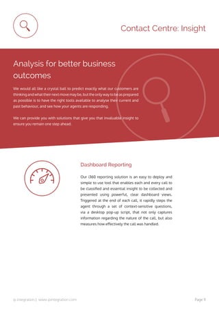 ip integration | www.ipintegration.com Page 11
Contact Centre: Insight
Analysis for better business
outcomes
We would all like a crystal ball to predict exactly what our customers are
thinking and what their next move may be, but the only way to be as prepared
as possible is to have the right tools available to analyse their current and
past behaviour, and see how your agents are responding.
We can provide you with solutions that give you that invaluable insight to
ensure you remain one step ahead.
Our i360 reporting solution is an easy to deploy and
simple to use tool that enables each and every call to
be classified and essential insight to be collected and
presented using powerful, clear dashboard views.
Triggered at the end of each call, it rapidly steps the
agent through a set of context-sensitive questions,
via a desktop pop-up script, that not only captures
information regarding the nature of the call, but also
measures how effectively the call was handled.
Dashboard Reporting
 
