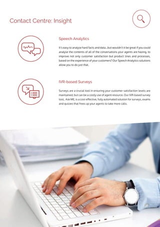 It’s easy to analyse hard facts and data…but wouldn’t it be great if you could
analyse the contents of all of the conversations your agents are having, to
improve not only customer satisfaction but product lines and processes,
based on the experience of your customers? Our Speech Analytics solutions
allow you to do just that.
Speech Analytics
Surveys are a crucial tool in ensuring your customer satisfaction levels are
maintained, but can be a costly use of agent resource. Our IVR-based survey
tool, Ask ME, is a cost-effective, fully automated solution for surveys, exams
and quizzes that frees up your agents to take more calls.
IVR-based Surveys
Contact Centre: Insight
 