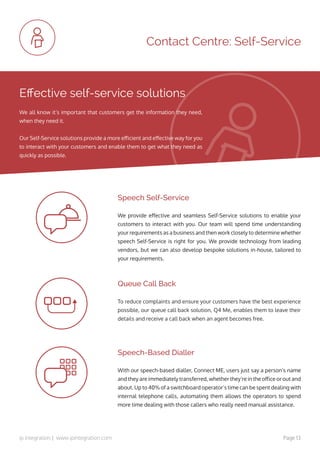 ip integration | www.ipintegration.com Page 13
Contact Centre: Self-Service
We provide effective and seamless Self-Service solutions to enable your
customers to interact with you. Our team will spend time understanding
your requirements as a business and then work closely to determine whether
speech Self-Service is right for you. We provide technology from leading
vendors, but we can also develop bespoke solutions in-house, tailored to
your requirements.
To reduce complaints and ensure your customers have the best experience
possible, our queue call back solution, Q4 Me, enables them to leave their
details and receive a call back when an agent becomes free.
Speech Self-Service
Queue Call Back
With our speech-based dialler, Connect ME, users just say a person’s name
and they are immediately transferred, whether they’re in the office or out and
about. Up to 40% of a switchboard operator’s time can be spent dealing with
internal telephone calls, automating them allows the operators to spend
more time dealing with those callers who really need manual assistance. 
Speech-Based Dialler
Effective self-service solutions
We all know it’s important that customers get the information they need,
when they need it.
Our Self-Service solutions provide a more efficient and effective way for you
to interact with your customers and enable them to get what they need as
quickly as possible.
 