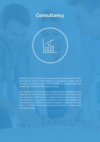 Consultancy
Running a Contact Centre can sometimes seem like a thankless task. Often
overlooked by the rest of the business, it is actually the strategic hub of
a company, providing primary customer feedback to all departments that
enables them to improve their ways of working.
Our consultancy team can help you navigate the ever-changing business
landscape. We know that customers are more fickle than ever, they want to
have the choice of which channel or media to communicate with you over,
when they want it. Long gone are the days of a one-size-fits-all approach to
Customer Service. Whether on-premise, or hosted in the public or private
Cloud, our Unified Comms solutions can be consumed in whatever way
suits your business.
 