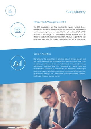 ip integration | www.ipintegration.com Page 15
Consultancy
Our ITM propositions can help significantly improve Contact Centre
performance and reduce operational costs. We help Contact Centres release
additional capacity that is not accessible through traditional WFM/WFO
processes or technology. Once this capacity is made available, it can be
utilised to enable Contact Centre improvement initiatives or operational cost
reductions. We achieve this through the introduction of an ITM programme.
Intraday Task Management (ITM)
Stay ahead of the competition by adopting fast, on demand speech, text
and social media Contact Analytics with no license costs or initial skills
investment, enabling you to act on what matters, for sustained business
optimisation. Analysing what your customers are saying helps you
understand the perception of your brand in the marketplace. Listening to
customers helps you quickly discover ways to innovate and differentiate your
products and offerings. You could speed up concept-to-market offerings,
resulting in increased revenue sooner.
Contact Analytics
 