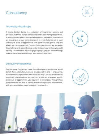 Consultancy
Our Discovery Programmes range from identifying processes that would
benefit from automation, business process analysis and re-engineering,
assessment and improvement. Our broad and deep Contact Centre industry
experience (operational and technical) can be directed at whatever specific
challenges or opportunities you require us to investigate. Through these
programmes we are able to identify and qualify options for improvement,
with recommendations based on industry best practice.
A typical Contact Centre is a collection of fragmented systems and
processes that make change complex in even the best managed operations.
In an environment where customer behaviour and stakeholder expectations
are changing at an ever increasing rate, it is a real challenge not to react
tactically to issues or opportunities with point solutions just to keep the
wheels on. As experienced Contact Centre practitioners we recognise
this challenge and respond with a well-articulated view on how you could
develop a roadmap that would align your people, process and technology
towards the achievement of longer term business objectives.
Discovery Programmes
Technology Roadmaps
 